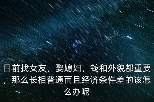 目前找女友，娶媳婦，錢和外貌都重要，那么長相普通而且經濟條件差的該怎么辦呢