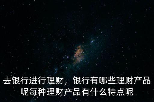 去銀行進(jìn)行理財(cái)，銀行有哪些理財(cái)產(chǎn)品呢每種理財(cái)產(chǎn)品有什么特點(diǎn)呢