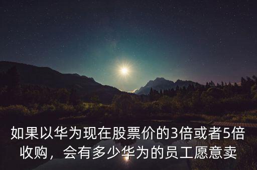 如果以華為現(xiàn)在股票價的3倍或者5倍收購，會有多少華為的員工愿意賣