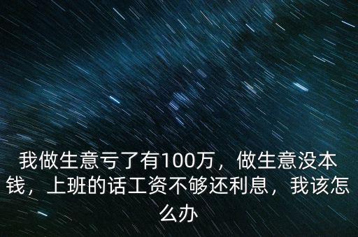 我做生意虧了有100萬，做生意沒本錢，上班的話工資不夠還利息，我該怎么辦
