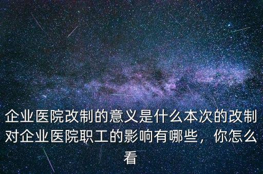 企業(yè)醫(yī)院改制的意義是什么本次的改制對(duì)企業(yè)醫(yī)院職工的影響有哪些，你怎么看