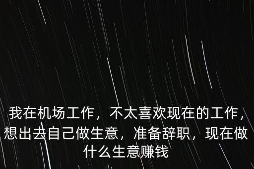 我在機(jī)場工作，不太喜歡現(xiàn)在的工作，想出去自己做生意，準(zhǔn)備辭職，現(xiàn)在做什么生意賺錢