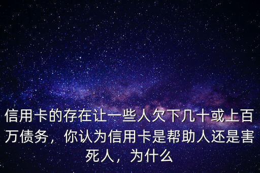 信用卡的存在讓一些人欠下幾十或上百萬債務(wù)，你認(rèn)為信用卡是幫助人還是害死人，為什么