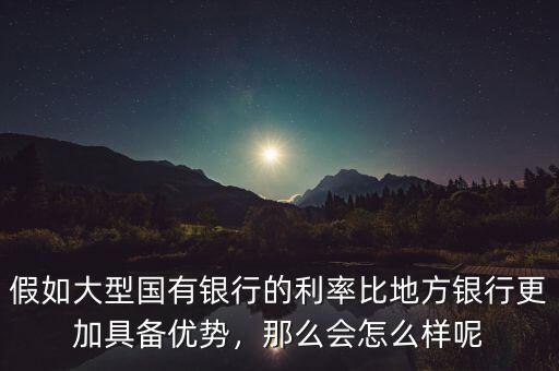 假如大型國有銀行的利率比地方銀行更加具備優(yōu)勢，那么會怎么樣呢