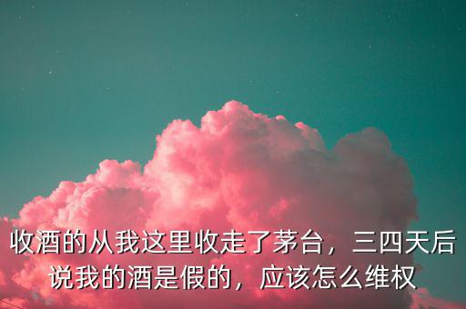 收酒的從我這里收走了茅臺，三四天后說我的酒是假的，應(yīng)該怎么維權(quán)