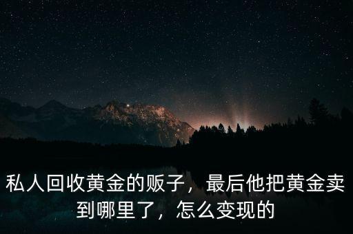 私人回收黃金的販子，最后他把黃金賣到哪里了，怎么變現(xiàn)的