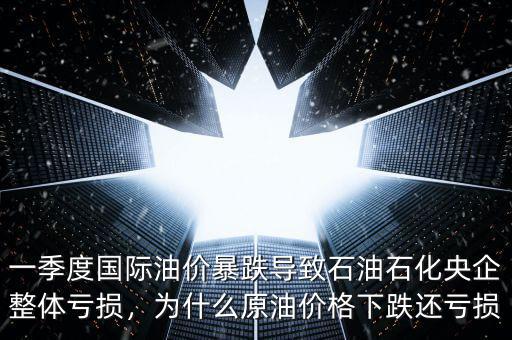 一季度國際油價暴跌導致石油石化央企整體虧損，為什么原油價格下跌還虧損