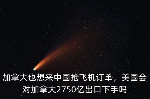 加拿大也想來中國搶飛機訂單，美國會對加拿大2750億出口下手嗎