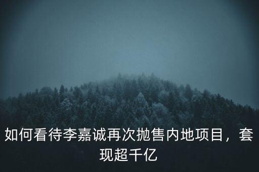 如何看待李嘉誠(chéng)再次拋售內(nèi)地項(xiàng)目，套現(xiàn)超千億