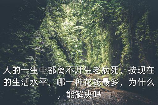 人的一生中都離不開生老病死，按現在的生活水平，哪一種花錢最多，為什么，能解決嗎