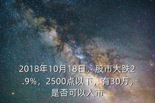 2018年10月18日，股市大跌2.9%，2500點(diǎn)以下，有30萬，是否可以入市