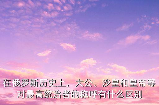 在俄羅斯歷史上，大公、沙皇和皇帝等對(duì)最高統(tǒng)治者的稱呼有什么區(qū)別