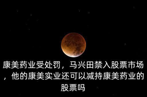 康美藥業(yè)受處罰，馬興田禁入股票市場，他的康美實(shí)業(yè)還可以減持康美藥業(yè)的股票嗎