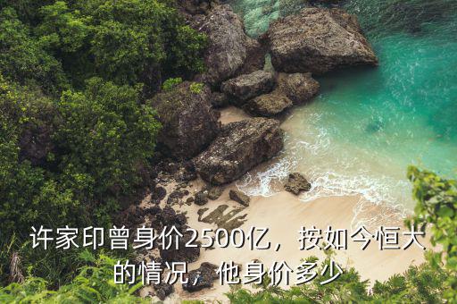 許家印曾身價2500億，按如今恒大的情況，他身價多少