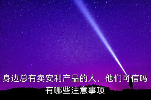 身邊總有賣安利產(chǎn)品的人，他們可信嗎有哪些注意事項(xiàng)