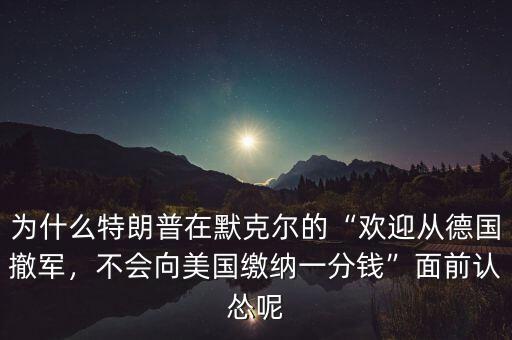 為什么特朗普在默克爾的“歡迎從德國撤軍，不會向美國繳納一分錢”面前認慫呢