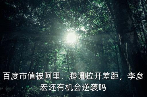 百度市值被阿里、騰訊拉開差距，李彥宏還有機會逆襲嗎
