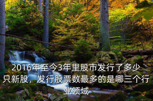2016年至今3年里股市發(fā)行了多少只新股，發(fā)行股票數(shù)最多的是哪三個(gè)行業(yè)領(lǐng)域