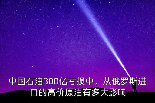 中國石油300億虧損中，從俄羅斯進口的高價原油有多大影響