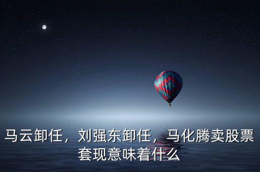 馬云卸任，劉強東卸任，馬化騰賣股票套現意味著什么