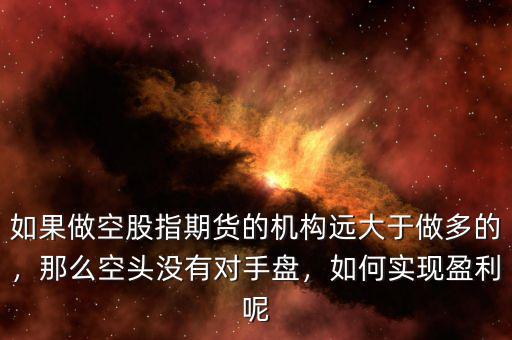如果做空股指期貨的機(jī)構(gòu)遠(yuǎn)大于做多的，那么空頭沒有對手盤，如何實現(xiàn)盈利呢