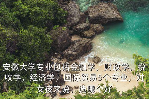 安徽大學(xué)專業(yè)包括金融學(xué)，財(cái)政學(xué)，稅收學(xué)，經(jīng)濟(jì)學(xué)，國(guó)際貿(mào)易5個(gè)專業(yè)，對(duì)女孩來(lái)說(shuō)，選哪個(gè)好
