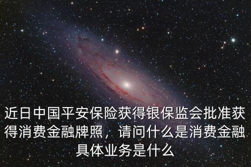 近日中國(guó)平安保險(xiǎn)獲得銀保監(jiān)會(huì)批準(zhǔn)獲得消費(fèi)金融牌照，請(qǐng)問(wèn)什么是消費(fèi)金融具體業(yè)務(wù)是什么