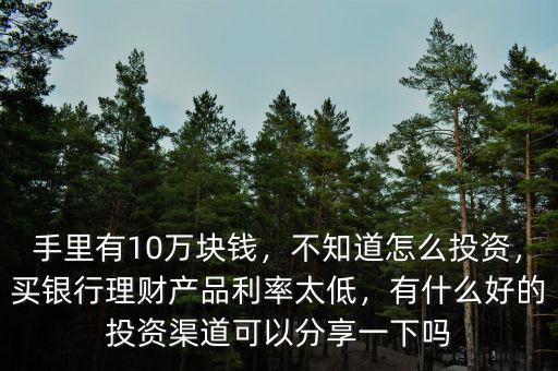 手里有10萬塊錢，不知道怎么投資，買銀行理財產(chǎn)品利率太低，有什么好的投資渠道可以分享一下嗎