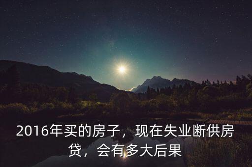 2016年買的房子，現(xiàn)在失業(yè)斷供房貸，會(huì)有多大后果