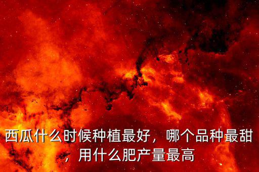 西瓜什么時候種植最好，哪個品種最甜，用什么肥產(chǎn)量最高