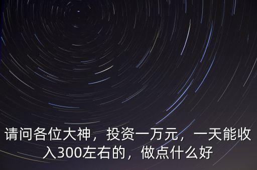 請(qǐng)問(wèn)各位大神，投資一萬(wàn)元，一天能收入300左右的，做點(diǎn)什么好