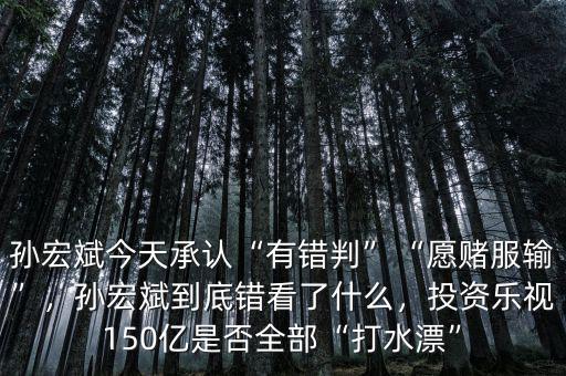 孫宏斌今天承認(rèn)“有錯判”“愿賭服輸”，孫宏斌到底錯看了什么，投資樂視150億是否全部“打水漂”