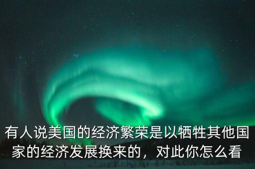 有人說美國的經(jīng)濟繁榮是以犧牲其他國家的經(jīng)濟發(fā)展換來的，對此你怎么看