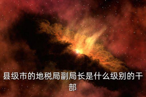 區(qū)地稅局副局長(zhǎng)什么，縣級(jí)市的地稅局副局長(zhǎng)是什么級(jí)別的干部