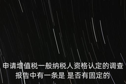 申請(qǐng)?jiān)鲋刀愐话慵{稅人資格認(rèn)定的調(diào)查報(bào)告中有一條是 是否有固定的