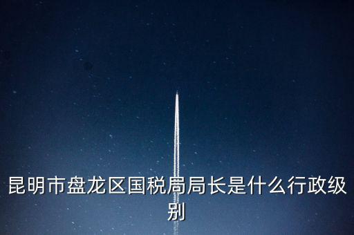 昆明市盤龍區(qū)國稅局局長是什么行政級(jí)別