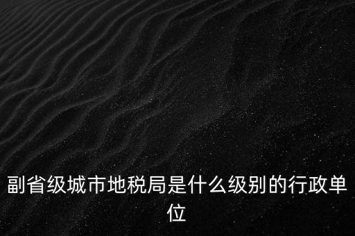 省地稅副巡視員什么級別，縣級市的地稅局副局長是什么級別的干部