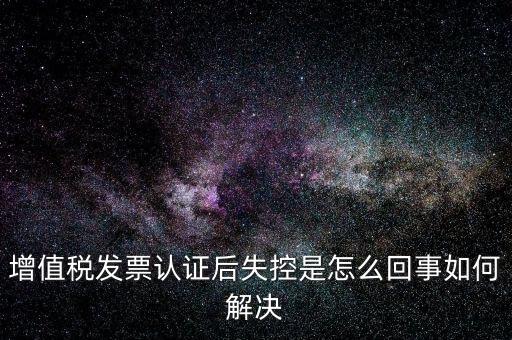 認(rèn)證后失控是什么意思，增值稅發(fā)票認(rèn)證后失控是怎么回事如何解決
