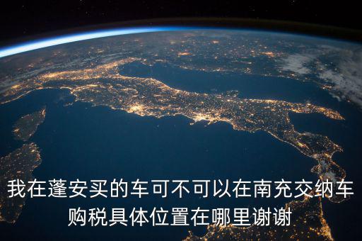 南充地稅局在什么地方，我在蓬安買的車可不可以在南充交納車購稅具體位置在哪里謝謝