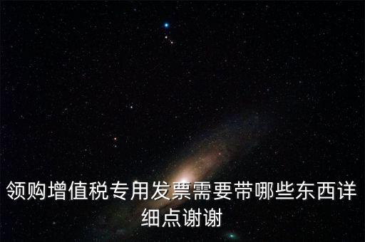 領(lǐng)購專票需要帶什么資料，領(lǐng)購增值稅專用發(fā)票需要帶哪些東西詳細(xì)點(diǎn)謝謝