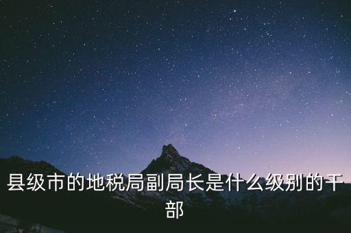 縣地稅局長是什么級別，縣級市的地稅局副局長是什么級別的干部