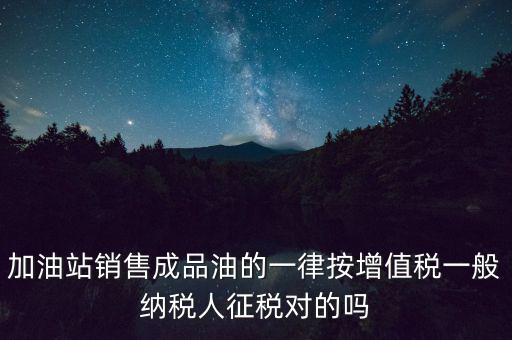 成品油銷售交什么稅，加油站銷售成品油的一律按增值稅一般納稅人征稅對(duì)的嗎