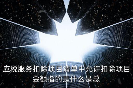 為什么要填應(yīng)稅服務(wù)扣除明細，應(yīng)稅服務(wù)扣除項目清單中允許扣除項目金額指的是什么是總