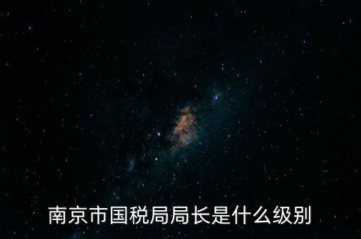 江蘇省稅務(wù)局長(zhǎng)什么級(jí)別，南京市國(guó)稅局局長(zhǎng)是什么級(jí)別