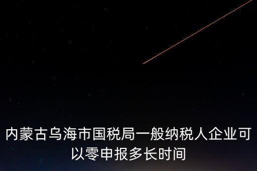 內(nèi)蒙古什么時(shí)間報(bào)稅，內(nèi)蒙古烏海市國稅局一般納稅人企業(yè)可以零申報(bào)多長時(shí)間