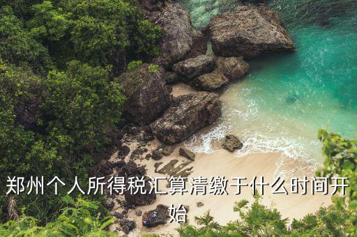 鄭州地稅什么時候交，鄭州個人所得稅匯算清繳于什么時間開始