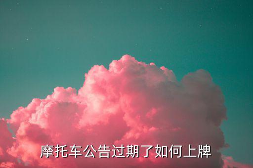 什么是摩托車公告過期，摩托車合格證公告幾年過期過期了是不是不能上牌了