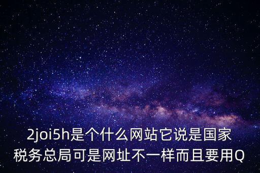 2joi5h是個(gè)什么網(wǎng)站它說(shuō)是國(guó)家稅務(wù)總局可是網(wǎng)址不一樣而且要用Q