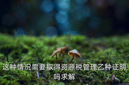 資源稅乙種證明是什么，混凝土公司購買砂石需要開具資源稅乙種證明嗎