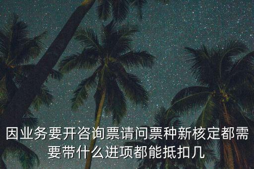 因業(yè)務(wù)要開咨詢票請問票種新核定都需要帶什么進(jìn)項都能抵扣幾